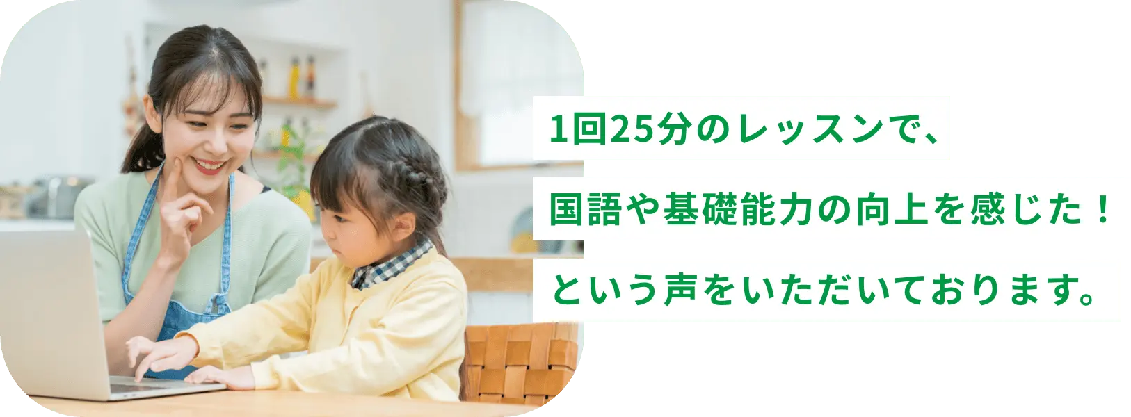 1回25分のレッスンで、国語や基礎能力の向上を感じた！という声をいただいております。
