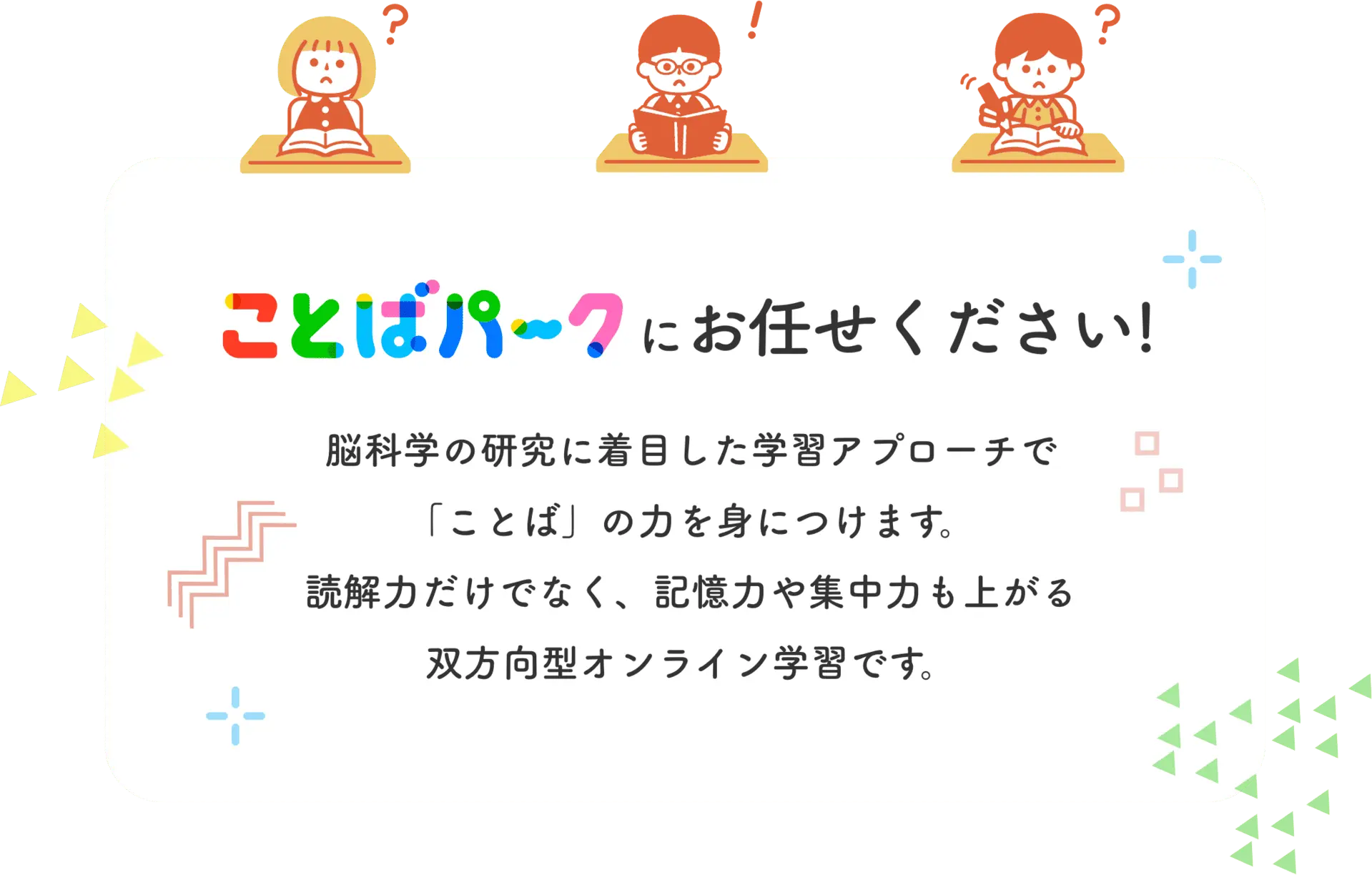 ことばパークにお任せください！ 脳科学の研究に着目した学習アプローチで「ことば」の力を身につけます。読解力だけでなく、記憶力や集中力も上がる双方向型オンライン学習です。