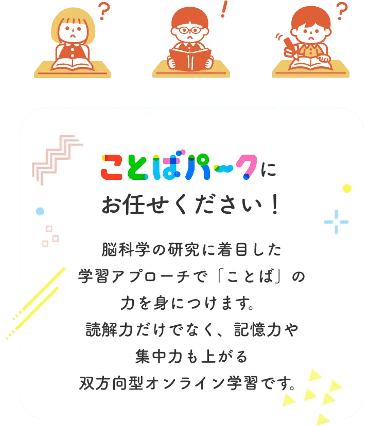 ことばパークにお任せください！ 脳科学の研究に着目した学習アプローチで「ことば」の力を身につけます。読解力だけでなく、記憶力や集中力も上がる双方向型オンライン学習です。